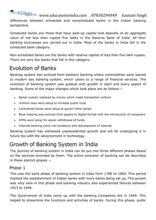www.educatererindia.com , 07830294949 Gautam Singh
differences between scheduled and nonscheduled banks in the Indian banking
perspective.
Scheduled banks are those that have paid-up capital and deposits of an aggregate
value of not less than rupees five lakhs in the Reserve Bank of India. All their
banking businesses are carried out in India. Most of the banks in India fall in the
scheduled bank category.
Non-scheduled banks are the banks with reserve capital of less than five lakh rupees.
There are very few banks that fall in this category.
Evolution of Banks
Banking system has evolved from barbaric banking where commodities were loaned
to modern day banking system, which caters to a range of financial services. The
evolution of banking system was gradual with growth in each and every aspect of
banking. Some of the major changes which took place are as follows −
 Barter system replaced by money which made transaction uniform
 Uniform laws were setup to increase public trust
 Centralized banks were setup to govern other banks
 Book keeping was evolved from papers to digital format with the introduction of computers
 ATMs were setup for easier withdrawal of funds
 Internet banking came into existence with development of internet
Banking system has witnessed unprecedented growth and will be undergoing it in
future too with the advancement in technology.
Growth of Banking System in India
The journey of banking system in India can be put into three different phases based
on the services provided by them. The entire evolution of banking can be described
in these distinct phases −
Phase 1
This was the early phase of banking system in India from 1786 to 1969. This period
marked the establishment of Indian banks with more banks being set up. The growth
was very slow in this phase and banking industry also experienced failures between
1913 to 1948.
The Government of India came up with the banking Companies Act in 1949. This
helped to streamline the functions and activities of banks. During this phase, public
 