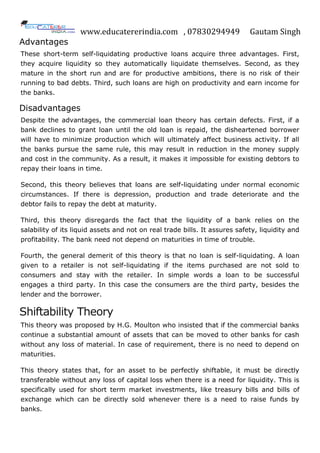 www.educatererindia.com , 07830294949 Gautam Singh
Advantages
These short-term self-liquidating productive loans acquire three advantages. First,
they acquire liquidity so they automatically liquidate themselves. Second, as they
mature in the short run and are for productive ambitions, there is no risk of their
running to bad debts. Third, such loans are high on productivity and earn income for
the banks.
Disadvantages
Despite the advantages, the commercial loan theory has certain defects. First, if a
bank declines to grant loan until the old loan is repaid, the disheartened borrower
will have to minimize production which will ultimately affect business activity. If all
the banks pursue the same rule, this may result in reduction in the money supply
and cost in the community. As a result, it makes it impossible for existing debtors to
repay their loans in time.
Second, this theory believes that loans are self-liquidating under normal economic
circumstances. If there is depression, production and trade deteriorate and the
debtor fails to repay the debt at maturity.
Third, this theory disregards the fact that the liquidity of a bank relies on the
salability of its liquid assets and not on real trade bills. It assures safety, liquidity and
profitability. The bank need not depend on maturities in time of trouble.
Fourth, the general demerit of this theory is that no loan is self-liquidating. A loan
given to a retailer is not self-liquidating if the items purchased are not sold to
consumers and stay with the retailer. In simple words a loan to be successful
engages a third party. In this case the consumers are the third party, besides the
lender and the borrower.
Shiftability Theory
This theory was proposed by H.G. Moulton who insisted that if the commercial banks
continue a substantial amount of assets that can be moved to other banks for cash
without any loss of material. In case of requirement, there is no need to depend on
maturities.
This theory states that, for an asset to be perfectly shiftable, it must be directly
transferable without any loss of capital loss when there is a need for liquidity. This is
specifically used for short term market investments, like treasury bills and bills of
exchange which can be directly sold whenever there is a need to raise funds by
banks.
 