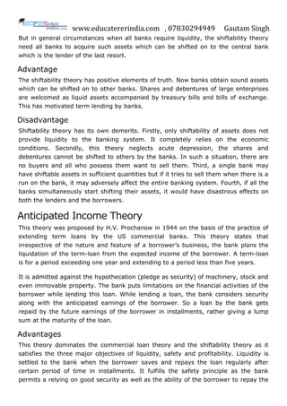 www.educatererindia.com , 07830294949 Gautam Singh
But in general circumstances when all banks require liquidity, the shiftability theory
need all banks to acquire such assets which can be shifted on to the central bank
which is the lender of the last resort.
Advantage
The shiftability theory has positive elements of truth. Now banks obtain sound assets
which can be shifted on to other banks. Shares and debentures of large enterprises
are welcomed as liquid assets accompanied by treasury bills and bills of exchange.
This has motivated term lending by banks.
Disadvantage
Shiftability theory has its own demerits. Firstly, only shiftability of assets does not
provide liquidity to the banking system. It completely relies on the economic
conditions. Secondly, this theory neglects acute depression, the shares and
debentures cannot be shifted to others by the banks. In such a situation, there are
no buyers and all who possess them want to sell them. Third, a single bank may
have shiftable assets in sufficient quantities but if it tries to sell them when there is a
run on the bank, it may adversely affect the entire banking system. Fourth, if all the
banks simultaneously start shifting their assets, it would have disastrous effects on
both the lenders and the borrowers.
Anticipated Income Theory
This theory was proposed by H.V. Prochanow in 1944 on the basis of the practice of
extending term loans by the US commercial banks. This theory states that
irrespective of the nature and feature of a borrower‟s business, the bank plans the
liquidation of the term-loan from the expected income of the borrower. A term-loan
is for a period exceeding one year and extending to a period less than five years.
It is admitted against the hypothecation (pledge as security) of machinery, stock and
even immovable property. The bank puts limitations on the financial activities of the
borrower while lending this loan. While lending a loan, the bank considers security
along with the anticipated earnings of the borrower. So a loan by the bank gets
repaid by the future earnings of the borrower in installments, rather giving a lump
sum at the maturity of the loan.
Advantages
This theory dominates the commercial loan theory and the shiftability theory as it
satisfies the three major objectives of liquidity, safety and profitability. Liquidity is
settled to the bank when the borrower saves and repays the loan regularly after
certain period of time in installments. It fulfills the safety principle as the bank
permits a relying on good security as well as the ability of the borrower to repay the
 