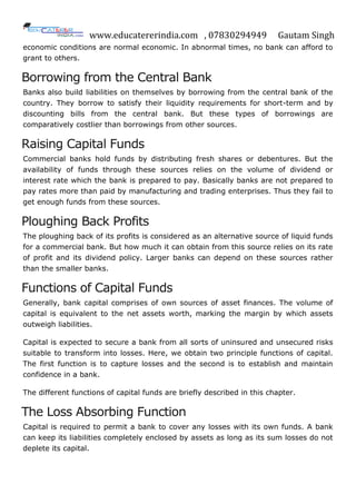 www.educatererindia.com , 07830294949 Gautam Singh
economic conditions are normal economic. In abnormal times, no bank can afford to
grant to others.
Borrowing from the Central Bank
Banks also build liabilities on themselves by borrowing from the central bank of the
country. They borrow to satisfy their liquidity requirements for short-term and by
discounting bills from the central bank. But these types of borrowings are
comparatively costlier than borrowings from other sources.
Raising Capital Funds
Commercial banks hold funds by distributing fresh shares or debentures. But the
availability of funds through these sources relies on the volume of dividend or
interest rate which the bank is prepared to pay. Basically banks are not prepared to
pay rates more than paid by manufacturing and trading enterprises. Thus they fail to
get enough funds from these sources.
Ploughing Back Profits
The ploughing back of its profits is considered as an alternative source of liquid funds
for a commercial bank. But how much it can obtain from this source relies on its rate
of profit and its dividend policy. Larger banks can depend on these sources rather
than the smaller banks.
Functions of Capital Funds
Generally, bank capital comprises of own sources of asset finances. The volume of
capital is equivalent to the net assets worth, marking the margin by which assets
outweigh liabilities.
Capital is expected to secure a bank from all sorts of uninsured and unsecured risks
suitable to transform into losses. Here, we obtain two principle functions of capital.
The first function is to capture losses and the second is to establish and maintain
confidence in a bank.
The different functions of capital funds are briefly described in this chapter.
The Loss Absorbing Function
Capital is required to permit a bank to cover any losses with its own funds. A bank
can keep its liabilities completely enclosed by assets as long as its sum losses do not
deplete its capital.
 