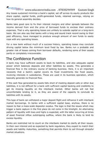 www.educatererindia.com , 07830294949 Gautam Singh
Any losses sustained minimize a bank‟s capital, set off across its equity products like
share capital, capital funds, profit-generated funds, retained earnings, relying on
how its general assembly decides.
Banks take good care to fix their interest margins and other spreads between the
income derived from and the price of borrowed funds to enclose their ordinary
expenses. That is why operating losses are unlikely to subside capital on a long-term
basis. We can also say that banks with a long and sound track record owing to their
past efficiency, have managed to produce enough amount of own funds to easily
cope with any operating losses.
For a new bank without much of a success history, operating losses may conclude
driving capital below the minimum level fixed by law. Banks run a probable and
greater risk of losses coming from borrower defaults, rendering some of their assets
partly or completely irrecoverable.
The Confidence Function
A bank may have sufficient assets to back its liabilities, and also adequate capital
power which balances deposits and other liabilities by assets. This generates a
financial flow in the ordinary course of banking business. Here, it is an important
necessity that a bank‟s capital covers its fixed investments like fixed assets,
involving interests in subsidiaries. These are used in its business operation, which
basically generate no financial flow.
If the cash flow generated by assets falls short of meeting deposit calls or other due
liabilities, it is not difficult for a bank with sufficient capital backing and credibility to
get its missing liquidity on the interbank market. Other banks will not feel
uncomfortable lending to it, as they are aware of the capacity to conclude its
liabilities with its assets.
This type of bank can withstand a major deposit flight and refinance it with interbank
market borrowings. In banks with a sufficient capital base, anyhow, there is no
reason to fear a mass-scale depositor exodus. The logic is that the issues which may
trigger a bank capture in the first place do not come in the limelight. An alternating
pattern of liquidity with lows and highs is expected, with the latter occurring at times
of asset financial inflow outstripping outflow, where the bank is likely to lend its
excess liquidity.
Banks are restricted not to count on the interbank market to clarify all their issues.
In their own interest and as expected by bank regulators, they expect to match their
assets and liability maturities, something that permits them to sail through stressful
market situations.
 