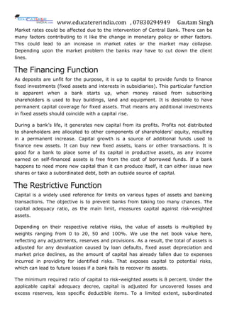 www.educatererindia.com , 07830294949 Gautam Singh
Market rates could be affected due to the intervention of Central Bank. There can be
many factors contributing to it like the change in monetary policy or other factors.
This could lead to an increase in market rates or the market may collapse.
Depending upon the market problem the banks may have to cut down the client
lines.
The Financing Function
As deposits are unfit for the purpose, it is up to capital to provide funds to finance
fixed investments (fixed assets and interests in subsidiaries). This particular function
is apparent when a bank starts up, when money raised from subscribing
shareholders is used to buy buildings, land and equipment. It is desirable to have
permanent capital coverage for fixed assets. That means any additional investments
in fixed assets should coincide with a capital rise.
During a bank‟s life, it generates new capital from its profits. Profits not distributed
to shareholders are allocated to other components of shareholders‟ equity, resulting
in a permanent increase. Capital growth is a source of additional funds used to
finance new assets. It can buy new fixed assets, loans or other transactions. It is
good for a bank to place some of its capital in productive assets, as any income
earned on self-financed assets is free from the cost of borrowed funds. If a bank
happens to need more new capital than it can produce itself, it can either issue new
shares or take a subordinated debt, both an outside source of capital.
The Restrictive Function
Capital is a widely used reference for limits on various types of assets and banking
transactions. The objective is to prevent banks from taking too many chances. The
capital adequacy ratio, as the main limit, measures capital against risk-weighted
assets.
Depending on their respective relative risks, the value of assets is multiplied by
weights ranging from 0 to 20, 50 and 100%. We use the net book value here,
reflecting any adjustments, reserves and provisions. As a result, the total of assets is
adjusted for any devaluation caused by loan defaults, fixed asset depreciation and
market price declines, as the amount of capital has already fallen due to expenses
incurred in providing for identified risks. That exposes capital to potential risks,
which can lead to future losses if a bank fails to recover its assets.
The minimum required ratio of capital to risk-weighted assets is 8 percent. Under the
applicable capital adequacy decree, capital is adjusted for uncovered losses and
excess reserves, less specific deductible items. To a limited extent, subordinated
 