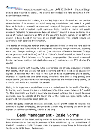 www.educatererindia.com , 07830294949 Gautam Singh
debt is also included in capital. The decree also reflects the risks contained in off-
balance sheet liabilities.
In the restrictive function context, it is the key importance of capital and the precise
determination of its amount in capital adequacy calculations that make it a good
base for limitations on credit exposure and unsecured foreign exchange positions in
banks. The most important credit exposure limits restrict a bank‟s net credit
exposure (adjusted for recognizable types of security) against a single customer or a
group of related customers at 25% of the reporting bank‟s capital, or at 125% if
against a bank based in Slovakia or an OECD country. This should ensure an
appropriate loan portfolio diversification.
The decree on unsecured foreign exchange positions seeks to limit the risks caused
by exchange rate fluctuations in transactions involving foreign currencies, capping
unsecured foreign exchange positions (the absolute difference between foreign
exchange assets and liabilities) in EUR at 15% of a bank‟s capital, or 10% if in any
other currency. The total unsecured foreign exchange position (the sum of unsecured
foreign exchange positions in individual currencies) must not exceed 25% of a bank‟s
capital.
The decree dealing with liquidity rules incorporates the already discussed principle
that assets, which are usually not paid in banking activities, need to be covered by
capital. It requires that the ratio of the sum of fixed investments (fixed assets,
interests in subsidiaries and other equity securities held over a long period) and
illiquid assets (less readily marketable equity securities and nonperforming assets) to
a bank‟s own funds and reserves not exceed 1.
Owing to its importance, capital has become a central point in the world of banking.
In leading world banks, its share in total assets/liabilities moves between 2.5 and 8
%. This seemingly low level is generally considered sufficient for a sound banking
operation. Able to operate at the lower end of the range are large banks with a
quality and well-diversified asset portfolio.
Capital adequacy deserves constant attention. Asset growth needs to respect the
amount of capital. Eventually, any problems a bank may be facing will show on its
capital. In commercial banking, capital is the king.
Bank Management - Basle Norms
The foundation of the Basel banking norms is attributed to the incorporation of the
Basel Committee on Banking Supervision (BCBS), established by the central bank of
theG-10 countries in 1974. This was under the sponsorship of Bank for International
Settlements (BIS), Basel, Switzerland.
 