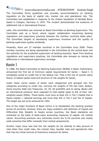 www.educatererindia.com , 07830294949 Gautam Singh
The Committee forms guidelines and provides recommendations on banking
regulation on the basis of capital risk, market risk and operational risk. The
Committee was established in response to the chaotic liquidation of Herstatt Bank,
based in Cologne, Germany in 1974. The incident demonstrated the existence of
settlement risk in international finance.
Later, this committee was renamed as Basel Committee on Banking Supervision. The
Committee acts as a forum where regular collaboration concerning banking
regulations and supervisory practices between the member countries takes place.
The Committee targets at developing supervisory knowhow and the quality of
banking supervision quality worldwide.
Presently, there are 27 member countries in the Committee since 2009. These
member countries are being represented in the Committee by the central bank and
the authority for the prudential supervision of banking business. Apart from banking
regulations and supervisory practices, the Committee also stresses on closing the
differences in international supervisory coverage.
Basle I
In 1988, the Basel Committee on Banking Supervision (BCBS) in Basel, Switzerland,
announced the first set of minimum capital requirements for banks — Basel I. It
completely aimed on credit risk or the default risk. That is the risk of counter party
failure. It stated capital need and structure of risk weights for banks.
Under these norms assets of banks were categorized and grouped into five
categories according to credit risk, carrying risk weights of 0% like Cash, Bullion,
Home Country Debt Like Treasuries, 10, 20, 50 and100% and no rating. Banks with
an international presence were expected to hold capital equal to 8% of their risk-
weighted assets (RWA). These banks must have at least 4% in Tier I Capital that is
Equity Capital + retained earnings and more than 8% in Tier I and Tier II Capital.
The target was set to be achieved by 1992.
One of the major functions of Basel norms is to standardize the banking practice
across all countries. Anyhow, there are major problems with definition of Capital and
Differential Risk Weights to Assets across countries, like Basel standards are
computed on the basis of book-value accounting measures of capital, not market
values. Accounting practices vary extremely across the G-10 countries and mostly
yield outcomes that differ markedly from market assessments.
Another major issue was that the risk weights do not attempt to take account of
risks other than credit risks, like market risks, liquidity risks and operational risks
that may be critical sources of insolvency exposure for banks.
 