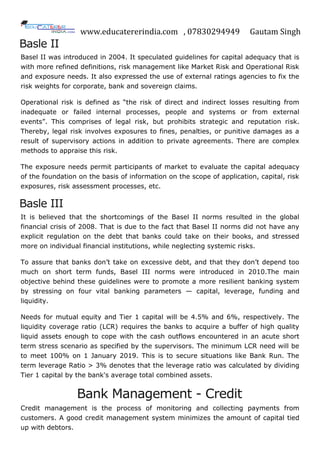 www.educatererindia.com , 07830294949 Gautam Singh
Basle II
Basel II was introduced in 2004. It speculated guidelines for capital adequacy that is
with more refined definitions, risk management like Market Risk and Operational Risk
and exposure needs. It also expressed the use of external ratings agencies to fix the
risk weights for corporate, bank and sovereign claims.
Operational risk is defined as “the risk of direct and indirect losses resulting from
inadequate or failed internal processes, people and systems or from external
events”. This comprises of legal risk, but prohibits strategic and reputation risk.
Thereby, legal risk involves exposures to fines, penalties, or punitive damages as a
result of supervisory actions in addition to private agreements. There are complex
methods to appraise this risk.
The exposure needs permit participants of market to evaluate the capital adequacy
of the foundation on the basis of information on the scope of application, capital, risk
exposures, risk assessment processes, etc.
Basle III
It is believed that the shortcomings of the Basel II norms resulted in the global
financial crisis of 2008. That is due to the fact that Basel II norms did not have any
explicit regulation on the debt that banks could take on their books, and stressed
more on individual financial institutions, while neglecting systemic risks.
To assure that banks don‟t take on excessive debt, and that they don‟t depend too
much on short term funds, Basel III norms were introduced in 2010.The main
objective behind these guidelines were to promote a more resilient banking system
by stressing on four vital banking parameters — capital, leverage, funding and
liquidity.
Needs for mutual equity and Tier 1 capital will be 4.5% and 6%, respectively. The
liquidity coverage ratio (LCR) requires the banks to acquire a buffer of high quality
liquid assets enough to cope with the cash outflows encountered in an acute short
term stress scenario as specified by the supervisors. The minimum LCR need will be
to meet 100% on 1 January 2019. This is to secure situations like Bank Run. The
term leverage Ratio > 3% denotes that the leverage ratio was calculated by dividing
Tier 1 capital by the bank's average total combined assets.
Bank Management - Credit
Credit management is the process of monitoring and collecting payments from
customers. A good credit management system minimizes the amount of capital tied
up with debtors.
 