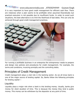 www.educatererindia.com , 07830294949 Gautam Singh
It is very important to have good credit management for efficient cash flow. There
are instances when a plan seems to be profitable when assumed theoretically but
practical execution is not possible due to insufficient funds. In order to avoid such
situations, the best alternative is to limit the likelihood of bad debts. This can only be
achieved through good credit management practices.
For running a profitable business in an enterprise the entrepreneur needs to prepare
and design new policies and procedures for credit management. For example, the
terms and conditions, invoicing promptly and the controlling debts.
Principles of Credit Management
Credit management plays a vital role in the banking sector. As we all know bank is
one of the major source of lending capital. So, Banks follow the following principles
for lending capital −
Liquidity
Liquidity plays a major role when a bank is into lending money. Usually, banks give
money for short duration of time. This is because the money they lend is public
money. This money can be withdrawn by the depositor at any point of time.
 