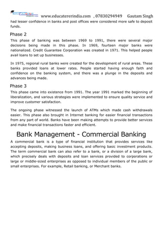 www.educatererindia.com , 07830294949 Gautam Singh
had lesser confidence in banks and post offices were considered more safe to deposit
funds.
Phase 2
This phase of banking was between 1969 to 1991, there were several major
decisions being made in this phase. In 1969, fourteen major banks were
nationalized. Credit Guarantee Corporation was created in 1971. This helped people
avail loans to set up businesses.
In 1975, regional rural banks were created for the development of rural areas. These
banks provided loans at lower rates. People started having enough faith and
confidence on the banking system, and there was a plunge in the deposits and
advances being made.
Phase 3
This phase came into existence from 1991. The year 1991 marked the beginning of
liberalization, and various strategies were implemented to ensure quality service and
improve customer satisfaction.
The ongoing phase witnessed the launch of ATMs which made cash withdrawals
easier. This phase also brought in Internet banking for easier financial transactions
from any part of world. Banks have been making attempts to provide better services
and make financial transactions faster and efficient.
Bank Management - Commercial Banking
A commercial bank is a type of financial institution that provides services like
accepting deposits, making business loans, and offering basic investment products.
The term commercial bank can also refer to a bank, or a division of a large bank,
which precisely deals with deposits and loan services provided to corporations or
large or middle-sized enterprises as opposed to individual members of the public or
small enterprises. For example, Retail banking, or Merchant banks.
 