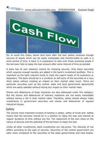 www.educatererindia.com , 07830294949 Gautam Singh
So, to avoid this chaos, banks lend loans after the loan seeker produces enough
security of assets which can be easily marketable and transformable to cash in a
short period of time. A bank is in possession to take over these produced assets if
the borrower fails to repay the loan amount after some interval of time as decided
A bank has its own selection criteria for choosing security. Only those securities
which acquires enough liquidity are added in the bank‟s investment portfolio. This is
important as the bank requires funds to meet the urgent needs of its customers or
depositors. The bank should be in a condition to sell some of the securities at a very
short notice without creating an impact on their market rates much. There are
particular securities such as the central, state and local government agreements
which are easily saleable without having any impact on their market rates.
Shares and debentures of large industries are also addressed under this category.
But the shares and debentures of ordinary industries are not easily marketable
without having a fall in their market rates. Therefore, banks should always make
investments in government securities and shares and debentures of reputed
industrial houses.
Safety
The second most important function of lending is safety, safety of funds lent. Safety
means that the borrower should be in a position to repay the loan and interest at
regular durations of time without any fail. The repayment of the loan relies on the
nature of security and the potential of the borrower to repay the loan.
Unlike all other investments, bank investments are risk-prone. The intensity of risk
differs according to the type of security. Securities of the central government are
safer when compared to the securities of the state governments and local bodies.
 