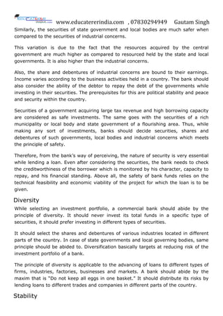 www.educatererindia.com , 07830294949 Gautam Singh
Similarly, the securities of state government and local bodies are much safer when
compared to the securities of industrial concerns.
This variation is due to the fact that the resources acquired by the central
government are much higher as compared to resourced held by the state and local
governments. It is also higher than the industrial concerns.
Also, the share and debentures of industrial concerns are bound to their earnings.
Income varies according to the business activities held in a country. The bank should
also consider the ability of the debtor to repay the debt of the governments while
investing in their securities. The prerequisites for this are political stability and peace
and security within the country.
Securities of a government acquiring large tax revenue and high borrowing capacity
are considered as safe investments. The same goes with the securities of a rich
municipality or local body and state government of a flourishing area. Thus, while
making any sort of investments, banks should decide securities, shares and
debentures of such governments, local bodies and industrial concerns which meets
the principle of safety.
Therefore, from the bank‟s way of perceiving, the nature of security is very essential
while lending a loan. Even after considering the securities, the bank needs to check
the creditworthiness of the borrower which is monitored by his character, capacity to
repay, and his financial standing. Above all, the safety of bank funds relies on the
technical feasibility and economic viability of the project for which the loan is to be
given.
Diversity
While selecting an investment portfolio, a commercial bank should abide by the
principle of diversity. It should never invest its total funds in a specific type of
securities, it should prefer investing in different types of securities.
It should select the shares and debentures of various industries located in different
parts of the country. In case of state governments and local governing bodies, same
principle should be abided to. Diversification basically targets at reducing risk of the
investment portfolio of a bank.
The principle of diversity is applicable to the advancing of loans to different types of
firms, industries, factories, businesses and markets. A bank should abide by the
maxim that is “Do not keep all eggs in one basket.” It should distribute its risks by
lending loans to different trades and companies in different parts of the country.
Stability
 