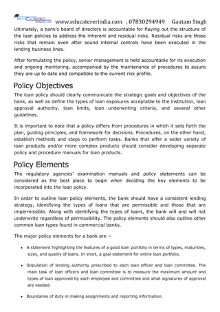 www.educatererindia.com , 07830294949 Gautam Singh
Ultimately, a bank‟s board of directors is accountable for flaying out the structure of
the loan policies to address the inherent and residual risks. Residual risks are those
risks that remain even after sound internal controls have been executed in the
lending business lines.
After formulating the policy, senior management is held accountable for its execution
and ongoing monitoring, accompanied by the maintenance of procedures to assure
they are up to date and compatible to the current risk profile.
Policy Objectives
The loan policy should clearly communicate the strategic goals and objectives of the
bank, as well as define the types of loan exposures acceptable to the institution, loan
approval authority, loan limits, loan underwriting criteria, and several other
guidelines.
It is important to note that a policy differs from procedures in which it sets forth the
plan, guiding principles, and framework for decisions. Procedures, on the other hand,
establish methods and steps to perform tasks. Banks that offer a wider variety of
loan products and/or more complex products should consider developing separate
policy and procedure manuals for loan products.
Policy Elements
The regulatory agencies‟ examination manuals and policy statements can be
considered as the best place to begin when deciding the key elements to be
incorporated into the loan policy.
In order to outline loan policy elements, the bank should have a consistent lending
strategy, identifying the types of loans that are permissible and those that are
impermissible. Along with identifying the types of loans, the bank will and will not
underwrite regardless of permissibility. The policy elements should also outline other
common loan types found in commercial banks.
The major policy elements for a bank are −
 A statement highlighting the features of a good loan portfolio in terms of types, maturities,
sizes, and quality of loans. In short, a goal statement for entire loan portfolio.
 Stipulation of lending authority prescribed to each loan officer and loan committee. The
main task of loan officers and loan committee is to measure the maximum amount and
types of loan approved by each employee and committee and what signatures of approval
are needed.
 Boundaries of duty in making assignments and reporting information.
 