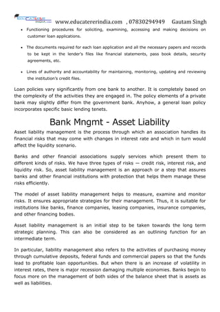 www.educatererindia.com , 07830294949 Gautam Singh
 Functioning procedures for soliciting, examining, accessing and making decisions on
customer loan applications.
 The documents required for each loan application and all the necessary papers and records
to be kept in the lender‟s files like financial statements, pass book details, security
agreements, etc.
 Lines of authority and accountability for maintaining, monitoring, updating and reviewing
the institution‟s credit files.
Loan policies vary significantly from one bank to another. It is completely based on
the complexity of the activities they are engaged in. The policy elements of a private
bank may slightly differ from the government bank. Anyhow, a general loan policy
incorporates specific basic lending tenets.
Bank Mngmt - Asset Liability
Asset liability management is the process through which an association handles its
financial risks that may come with changes in interest rate and which in turn would
affect the liquidity scenario.
Banks and other financial associations supply services which present them to
different kinds of risks. We have three types of risks — credit risk, interest risk, and
liquidity risk. So, asset liability management is an approach or a step that assures
banks and other financial institutions with protection that helps them manage these
risks efficiently.
The model of asset liability management helps to measure, examine and monitor
risks. It ensures appropriate strategies for their management. Thus, it is suitable for
institutions like banks, finance companies, leasing companies, insurance companies,
and other financing bodies.
Asset liability management is an initial step to be taken towards the long term
strategic planning. This can also be considered as an outlining function for an
intermediate term.
In particular, liability management also refers to the activities of purchasing money
through cumulative deposits, federal funds and commercial papers so that the funds
lead to profitable loan opportunities. But when there is an increase of volatility in
interest rates, there is major recession damaging multiple economies. Banks begin to
focus more on the management of both sides of the balance sheet that is assets as
well as liabilities.
 