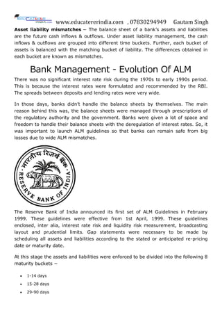 www.educatererindia.com , 07830294949 Gautam Singh
Asset liability mismatches − The balance sheet of a bank‟s assets and liabilities
are the future cash inflows & outflows. Under asset liability management, the cash
inflows & outflows are grouped into different time buckets. Further, each bucket of
assets is balanced with the matching bucket of liability. The differences obtained in
each bucket are known as mismatches.
Bank Management - Evolution Of ALM
There was no significant interest rate risk during the 1970s to early 1990s period.
This is because the interest rates were formulated and recommended by the RBI.
The spreads between deposits and lending rates were very wide.
In those days, banks didn‟t handle the balance sheets by themselves. The main
reason behind this was, the balance sheets were managed through prescriptions of
the regulatory authority and the government. Banks were given a lot of space and
freedom to handle their balance sheets with the deregulation of interest rates. So, it
was important to launch ALM guidelines so that banks can remain safe from big
losses due to wide ALM mismatches.
The Reserve Bank of India announced its first set of ALM Guidelines in February
1999. These guidelines were effective from 1st April, 1999. These guidelines
enclosed, inter alia, interest rate risk and liquidity risk measurement, broadcasting
layout and prudential limits. Gap statements were necessary to be made by
scheduling all assets and liabilities according to the stated or anticipated re-pricing
date or maturity date.
At this stage the assets and liabilities were enforced to be divided into the following 8
maturity buckets −
 1-14 days
 15-28 days
 29-90 days
 