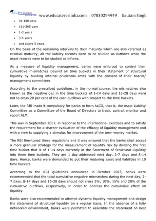 www.educatererindia.com , 07830294949 Gautam Singh
 91-180 days
 181-365 days
 1-3 years
 3-5 years
 and above 5 years
On the basis of the remaining intervals to their maturity which are also referred as
residual maturity, all the liability records were to be studied as outflows while the
asset records were to be studied as inflows.
As a measure of liquidity management, banks were enforced to control their
cumulative mismatches beyond all time buckets in their statement of structural
liquidity by building internal prudential limits with the consent of their boards/
management committees.
According to the prescribed guidelines, in the normal course, the mismatches also
known as the negative gap in the time buckets of 1-14 days and 15-28 days were
not to cross 20 per cent of the cash outflows with respect to the time buckets.
Later, the RBI made it compulsory for banks to form ALCO, that is, the Asset Liability
Committee as a Committee of the Board of Directors to track, control, monitor and
report ALM.
This was in September 2007, in response to the international exercises and to satisfy
the requirement for a sharper evaluation of the efficacy of liquidity management and
with a view to supplying a stimulus for improvement of the term-money market.
The RBI fine-tuned these regulations and it was ensured that the banks shall accept
a more granular strategy for the measurement of liquidity risk by dividing the first
time bucket that is of 1-14 days currently in the Statement of Structural Liquidity
into three time buckets. They are 1 day addressed next day, 2-7 days and 8-14
days. Hence, banks were demanded to put their maturing asset and liabilities in 10
time buckets.
According to the RBI guidelines announced in October 2007, banks were
recommended that the total cumulative negative mismatches during the next day, 2-
7 days, 8-14 days and 15-28 days should not cross 5%, 10%, 15% and 20% of the
cumulative outflows, respectively, in order to address the cumulative effect on
liquidity.
Banks were also recommended to attempt dynamic liquidity management and design
the statement of structural liquidity on a regular basis. In the absence of a fully
networked environment, banks were permitted to assemble the statement on best
 