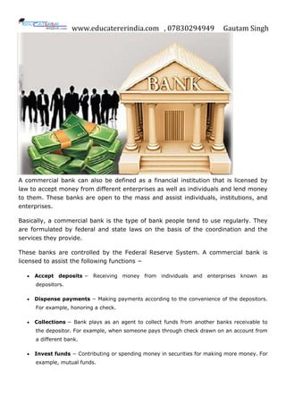 www.educatererindia.com , 07830294949 Gautam Singh
A commercial bank can also be defined as a financial institution that is licensed by
law to accept money from different enterprises as well as individuals and lend money
to them. These banks are open to the mass and assist individuals, institutions, and
enterprises.
Basically, a commercial bank is the type of bank people tend to use regularly. They
are formulated by federal and state laws on the basis of the coordination and the
services they provide.
These banks are controlled by the Federal Reserve System. A commercial bank is
licensed to assist the following functions −
 Accept deposits − Receiving money from individuals and enterprises known as
depositors.
 Dispense payments − Making payments according to the convenience of the depositors.
For example, honoring a check.
 Collections − Bank plays as an agent to collect funds from another banks receivable to
the depositor. For example, when someone pays through check drawn on an account from
a different bank.
 Invest funds − Contributing or spending money in securities for making more money. For
example, mutual funds.
 