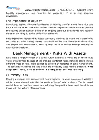 www.educatererindia.com , 07830294949 Gautam Singh
liquidity management can minimize the probability of an adverse situation
developing.
The Importance of Liquidity
Liquidity go beyond individual foundations, as liquidity shortfall in one foundation can
have backlash on the complete system. Bank management should not only portion
the liquidity designations of banks on an ongoing basis but also analyze how liquidity
demands are likely to evolve under crisis scenarios.
Past experience displays that assets commonly assumed as liquid like Government
securities and other money market tools could also become illiquid when the market
and players are Unidirectional. Thus liquidity has to be chased through maturity or
cash flow mismatches.
Bank Management - Risks With Assets
Risks have a negative effect on a bank‟s future earnings, savings and on the market
value of its fairness because of the changes in interest rates. Handling assets invites
different types of risks. Risks cannot be avoided or neglected in bank management.
The bank has to analyze the type of risk and necessary steps need to be taken. With
respect to assets, risks can further be categorized into the following −
Currency Risk
Floating exchange rate arrangement has brought in its wake pronounced volatility
adding a new dimension to the risk profile of banks‟ balance sheets. The increased
capital flows across free economies following deregulation have contributed to an
increase in the volume of transactions.
 