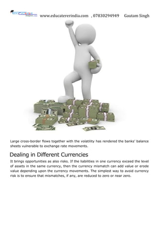 www.educatererindia.com , 07830294949 Gautam Singh
Large cross-border flows together with the volatility has rendered the banks‟ balance
sheets vulnerable to exchange rate movements.
Dealing in Different Currencies
It brings opportunities as also risks. If the liabilities in one currency exceed the level
of assets in the same currency, then the currency mismatch can add value or erode
value depending upon the currency movements. The simplest way to avoid currency
risk is to ensure that mismatches, if any, are reduced to zero or near zero.
 