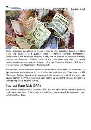 www.educatererindia.com , 07830294949 Gautam Singh
Banks undertake operations in foreign exchange like accepting deposits, making
loans and advances and quoting prices for foreign exchange transactions.
Irrespective of the strategies adopted, it may not be possible to eliminate currency
mismatches altogether. Besides, some of the institutions may take proprietary
trading positions as a conscious business strategy. Managing Currency Risk is one
more dimension of Asset Liability Management.
Mismatched currency position besides exposing the balance sheet to movements in
exchange rate also exposes it to country risk and settlement risk. Ever since the RBI
(Exchange Control Department) introduced the concept of end of the day near
square position in 1978, banks have been setting up overnight limits and selectively
undertaking active daytime trading.
Interest Rate Risk (IRR)
The phased deregulation of interest rates and the operational flexibility given to
banks in pricing most of the assets and liabilities have exposed the banking system
to Interest Rate Risk.
 