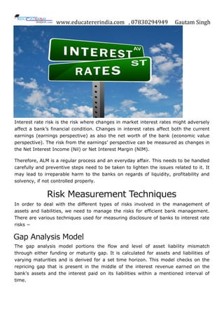 www.educatererindia.com , 07830294949 Gautam Singh
Interest rate risk is the risk where changes in market interest rates might adversely
affect a bank‟s financial condition. Changes in interest rates affect both the current
earnings (earnings perspective) as also the net worth of the bank (economic value
perspective). The risk from the earnings‟ perspective can be measured as changes in
the Net Interest Income (Nil) or Net Interest Margin (NIM).
Therefore, ALM is a regular process and an everyday affair. This needs to be handled
carefully and preventive steps need to be taken to lighten the issues related to it. It
may lead to irreparable harm to the banks on regards of liquidity, profitability and
solvency, if not controlled properly.
Risk Measurement Techniques
In order to deal with the different types of risks involved in the management of
assets and liabilities, we need to manage the risks for efficient bank management.
There are various techniques used for measuring disclosure of banks to interest rate
risks −
Gap Analysis Model
The gap analysis model portions the flow and level of asset liability mismatch
through either funding or maturity gap. It is calculated for assets and liabilities of
varying maturities and is derived for a set time horizon. This model checks on the
repricing gap that is present in the middle of the interest revenue earned on the
bank's assets and the interest paid on its liabilities within a mentioned interval of
time.
 