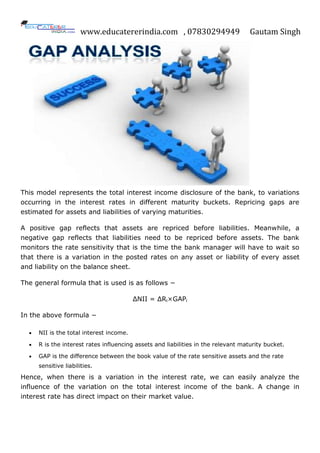 www.educatererindia.com , 07830294949 Gautam Singh
This model represents the total interest income disclosure of the bank, to variations
occurring in the interest rates in different maturity buckets. Repricing gaps are
estimated for assets and liabilities of varying maturities.
A positive gap reflects that assets are repriced before liabilities. Meanwhile, a
negative gap reflects that liabilities need to be repriced before assets. The bank
monitors the rate sensitivity that is the time the bank manager will have to wait so
that there is a variation in the posted rates on any asset or liability of every asset
and liability on the balance sheet.
The general formula that is used is as follows −
ΔNII = ΔRi×GAPi
In the above formula −
 NII is the total interest income.
 R is the interest rates influencing assets and liabilities in the relevant maturity bucket.
 GAP is the difference between the book value of the rate sensitive assets and the rate
sensitive liabilities.
Hence, when there is a variation in the interest rate, we can easily analyze the
influence of the variation on the total interest income of the bank. A change in
interest rate has direct impact on their market value.
 