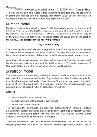 www.educatererindia.com , 07830294949 Gautam Singh
The main drawback of this model is that this method considers only the book value
of assets and liabilities and thus neglects their market value. So, this method is an
incomplete measure of the true interest rate exposure of a bank.
Duration Model
Duration or interval is a critical measure for the interest rate sensitivity of assets and
liabilities. This is due to the fact that it considers the time of arrival of cash flows and
the maturity of assets and liabilities. It is the measured average time to maturity of
all the preset values of cash flows. This model states the average life of the asset or
the liability. It is denoted by the following formula −
DPp = D (dR /1+R)
The above equation briefs the percentage fall in price of the agreement for a given
increase in the necessary interest rates or yields. The larger the value of the interval,
the more sensitive is the cost of that asset or liability to variations in interest rates.
According to the above equation, the bank will be protected from interest rate risk if
the duration gap between assets and the liabilities is zero. The major advantage of
this model is that it uses the market value of assets and liabilities.
Simulation Model
This model assists in introducing a dynamic element in the examination of interest
rate risk. The previous models — the Gap analysis and the duration analysis for
asset-liability management endure from their inefficiency to move across the static
analysis of current interest rate risk exposures. In short, the simulation models use
computer power to support “what if” scenarios. For example,
What if
 the total level of interest rates switches
 marketing plans are under-achieved or over-achieved
 balance sheets shrink or expand
This develops the information available for management in terms of precise
assessment of current exposures of asset and liability, portfolios to interest rate risk,
variations in distributive target variables like the total interest income capital
adequacy, and liquidity as well as the future gaps.
There are possibilities that this simulation model prevents the use to see all the
complex paper work because of the nature of massive paper results. In this type of
 
