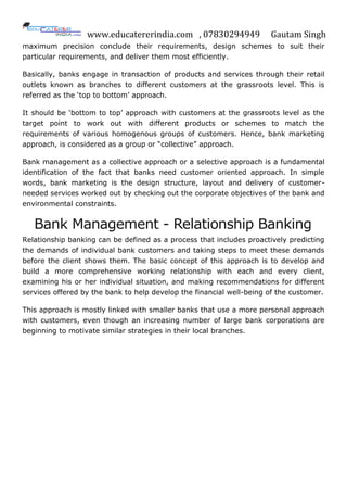 www.educatererindia.com , 07830294949 Gautam Singh
maximum precision conclude their requirements, design schemes to suit their
particular requirements, and deliver them most efficiently.
Basically, banks engage in transaction of products and services through their retail
outlets known as branches to different customers at the grassroots level. This is
referred as the „top to bottom‟ approach.
It should be „bottom to top‟ approach with customers at the grassroots level as the
target point to work out with different products or schemes to match the
requirements of various homogenous groups of customers. Hence, bank marketing
approach, is considered as a group or “collective” approach.
Bank management as a collective approach or a selective approach is a fundamental
identification of the fact that banks need customer oriented approach. In simple
words, bank marketing is the design structure, layout and delivery of customer-
needed services worked out by checking out the corporate objectives of the bank and
environmental constraints.
Bank Management - Relationship Banking
Relationship banking can be defined as a process that includes proactively predicting
the demands of individual bank customers and taking steps to meet these demands
before the client shows them. The basic concept of this approach is to develop and
build a more comprehensive working relationship with each and every client,
examining his or her individual situation, and making recommendations for different
services offered by the bank to help develop the financial well-being of the customer.
This approach is mostly linked with smaller banks that use a more personal approach
with customers, even though an increasing number of large bank corporations are
beginning to motivate similar strategies in their local branches.
 