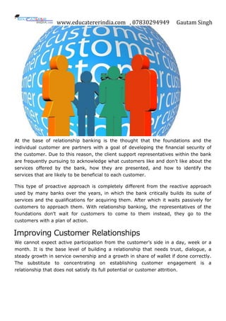 www.educatererindia.com , 07830294949 Gautam Singh
At the base of relationship banking is the thought that the foundations and the
individual customer are partners with a goal of developing the financial security of
the customer. Due to this reason, the client support representatives within the bank
are frequently pursuing to acknowledge what customers like and don‟t like about the
services offered by the bank, how they are presented, and how to identify the
services that are likely to be beneficial to each customer.
This type of proactive approach is completely different from the reactive approach
used by many banks over the years, in which the bank critically builds its suite of
services and the qualifications for acquiring them. After which it waits passively for
customers to approach them. With relationship banking, the representatives of the
foundations don‟t wait for customers to come to them instead, they go to the
customers with a plan of action.
Improving Customer Relationships
We cannot expect active participation from the customer‟s side in a day, week or a
month. It is the base level of building a relationship that needs trust, dialogue, a
steady growth in service ownership and a growth in share of wallet if done correctly.
The substitute to concentrating on establishing customer engagement is a
relationship that does not satisfy its full potential or customer attrition.
 