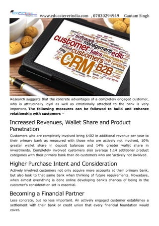 www.educatererindia.com , 07830294949 Gautam Singh
Research suggests that the concrete advantages of a completely engaged customer,
who is attitudinally loyal as well as emotionally attached to the bank is very
important. The following measures can be followed to build and enhance
relationship with customers −
Increased Revenues, Wallet Share and Product
Penetration
Customers who are completely involved bring $402 in additional revenue per year to
their primary bank as measured with those who are actively not involved, 10%
greater wallet share in deposit balances and 14% greater wallet share in
investments. Completely involved customers also average 1.14 additional product
categories with their primary bank than do customers who are „actively not involved.
Higher Purchase Intent and Consideration
Actively involved customers not only acquire more accounts at their primary bank,
but also look to that same bank when thinking of future requirements. Nowadays,
when almost everything is done online developing bank‟s chances of being in the
customer‟s consideration set is essential.
Becoming a Financial Partner
Less concrete, but no less important. An actively engaged customer establishes a
settlement with their bank or credit union that every financial foundation would
covet.
 