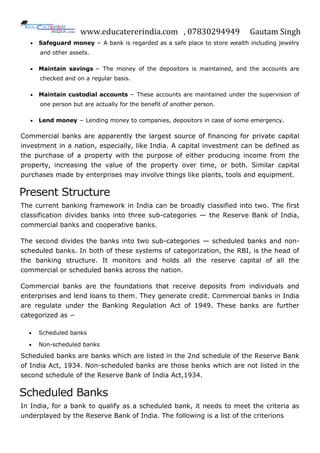 www.educatererindia.com , 07830294949 Gautam Singh
 Safeguard money − A bank is regarded as a safe place to store wealth including jewelry
and other assets.
 Maintain savings − The money of the depositors is maintained, and the accounts are
checked and on a regular basis.
 Maintain custodial accounts − These accounts are maintained under the supervision of
one person but are actually for the benefit of another person.
 Lend money − Lending money to companies, depositors in case of some emergency.
Commercial banks are apparently the largest source of financing for private capital
investment in a nation, especially, like India. A capital investment can be defined as
the purchase of a property with the purpose of either producing income from the
property, increasing the value of the property over time, or both. Similar capital
purchases made by enterprises may involve things like plants, tools and equipment.
Present Structure
The current banking framework in India can be broadly classified into two. The first
classification divides banks into three sub-categories — the Reserve Bank of India,
commercial banks and cooperative banks.
The second divides the banks into two sub-categories — scheduled banks and non-
scheduled banks. In both of these systems of categorization, the RBI, is the head of
the banking structure. It monitors and holds all the reserve capital of all the
commercial or scheduled banks across the nation.
Commercial banks are the foundations that receive deposits from individuals and
enterprises and lend loans to them. They generate credit. Commercial banks in India
are regulate under the Banking Regulation Act of 1949. These banks are further
categorized as −
 Scheduled banks
 Non-scheduled banks
Scheduled banks are banks which are listed in the 2nd schedule of the Reserve Bank
of India Act, 1934. Non-scheduled banks are those banks which are not listed in the
second schedule of the Reserve Bank of India Act,1934.
Scheduled Banks
In India, for a bank to qualify as a scheduled bank, it needs to meet the criteria as
underplayed by the Reserve Bank of India. The following is a list of the criterions
 