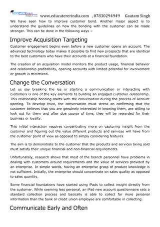 www.educatererindia.com , 07830294949 Gautam Singh
We have seen how to improve customer bond. Another major aspect is to
understand the guidelines on how the bonding with the customer can be made
stronger. This can be done in the following ways −
Improve Acquisition Targeting
Customer engagement begins even before a new customer opens an account. The
advanced technology today makes it possible to find new prospects that are identical
to the best customers who have their accounts at a financial foundation.
The creation of an acquisition model monitors the product usage, financial behavior
and relationship profitability, opening accounts with limited potential for involvement
or growth is minimized.
Change the Conversation
Let us say breaking the ice or starting a communication or interacting with
customers is one of the key elements to building an engaged customer relationship.
This relationship bonding starts with the conversation during the process of account
opening. To develop trust, the conversation must stress on confirming that the
customer believes that you are genuinely interested in knowing them, are willing to
look out for them and after due course of time, they will be rewarded for their
business or loyalty.
This initial interaction requires concentrating more on capturing insight from the
customer and figuring out the value different products and services will have from
the customer point of view as opposed to simply considering features.
The aim is to demonstrate to the customer that the products and services being sold
must satisfy their unique financial and non-financial requirements.
Unfortunately, research shows that most of the branch personnel have problems in
dealing with customers around requirements and the value of services provided by
an enterprise. In simple words, having an enterprise grasp of product knowledge is
not sufficient. Initially, the enterprise should concentrate on sales quality as opposed
to sales quantity.
Some financial foundations have started using iPads to collect insight directly from
the customer. While seeming less personal, an iPad new account questionnaire sets a
standard collection process and basically is able to collect far more personal
information than the bank or credit union employee are comfortable in collecting.
Communicate Early and Often
 