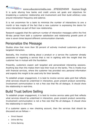 www.educatererindia.com , 07830294949 Gautam Singh
It is quite alluring how banks and credit unions set goals and objectives for
broadening a customer relationship and involvement and then build arbitrary rules
around interaction frequency and cadence.
It is not uncommon for a bank to minimize the number of interactions to one a
month or less inspite of the fact that a new customer is expressing the desire for
more interaction as part of their new relationship.
Research suggests that the optimum number of interaction messages within the first
90-day period from both a customer satisfaction and relationship growth point of
view is seven times beyond different communication channels.
Personalize the Message
Studies show that more than 50 percent of actively involved customers get mis-
targeted interaction.
Basically, this involves talking about a product or a service the customer already
possesses or regarding a service that is not in sighting with the insight that the
customer has in mutual with the foundation.
Presently, customers expect well targeted and personalized interacting sessions.
Anything less than this makes them lose their trust on the banks. This is mostly true
with financial services, where the customer has provided very personal information
and expects this insight to be used only for their benefits.
To establish proper engagement, it is best to involve service sales grid that reflects
what services should be underlined in interaction, given present product ownership.
Involvement communication is not a free size that fits all dialogue. It should show
the relationship in real-time.
Build Trust before Selling
To establish proper engagement, it is best to involve service sales grid that reflects
what services should be underlined in interaction, given present product ownership.
Involvement communication is not a free size that fits all dialogue. It should show
the relationship in real-time.
If a customer opens a new checking account, then the services that should be
discussed are as follows −
 Direct Deposit
 Online Bill Pay
 Online Banking
 