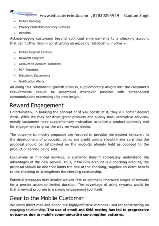 www.educatererindia.com , 07830294949 Gautam Singh
 Mobile Banking
 Privacy Protection/Security Services
 Benefits
Acknowledging customers beyond additional enhancements to a checking account
that can further help in constructing an engaging relationship involve −
 Mobile Deposit Capture
 Rewards Program
 Account to Account Transfers
 P2P Transfers
 Electronic Statements
 Notification Alerts
All along this relationship growth process, supplementary insight into the customer‟s
requirements should be assembled whenever possible with personalized
communication expressing this new insight.
Reward Engagement
Unfortunately, in banking the concept of “if you construct it, they will come” doesn‟t
work. While we may construct great products and supply new, innovative services,
mostly customers need supplementary motivation to utilize a product optimally and
for engagement to grow the way we would desire.
The outcome is, mostly proposals are required to provoke the desired behavior. In
the development of proposals, banks and credit unions should make sure that the
proposal should be established on the products already held as opposed to the
product or service being sold.
Exclusively in financial services, a customer doesn‟t completely understand the
advantages of the new service. Thus, if the new account is a checking account, the
proposal should be one that limits the cost of the checking, supplies an extra benefit
to the checking or strengthens the checking relationship.
Potential proposals may involve waived fees or optimally improved stages of rewards
for a precise action or limited duration. The advantage of using rewards would be
that a reward program is a strong engagement tool itself.
Gear to the Mobile Customer
We know direct mail and phone are highly effective methods used for constructing an
engaging relationship. The use of email and SMS texting has led to progressive
outcomes due to mobile communication consumption patterns.
 