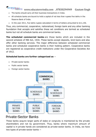www.educatererindia.com , 07830294949 Gautam Singh
 The banks should carry all their business transactions in India.
 All schedule banks are bound to hold a capital of not less than rupees five lakhs in the
Reserve Bank of India.
 In the year 2011, five lakhs rupees calculated in terms of dollars amounted to $11,156.
Thus, any commercial, cooperative, nationalized, foreign bank and any other banking
foundation that accepts and satisfies these set conditions are termed as scheduled
banks but not all schedule banks are commercial banks.
The scheduled commercial banks are those banks which are included in the
second schedule of RBI Act, 1934. These banks accept deposits, lend loans and also
offer other banking services. The major difference between scheduled commercial
banks and scheduled cooperative banks is their holding pattern. Cooperative banks
are registered as cooperative credit institutions under the Cooperative Societies Act
of 1912.
Scheduled banks are further categorized as −
 Private-sector banks
 Public sector banks
 Foreign sector banks
Private-Sector Banks
These banks acquire larger parts of stake or congruity is maintained by the private
shareholders and not by government. Thus, banks where maximum amount of
capital is in private hands are considered as private-sector banks. In India, we have
two types of private-sector banks −
 