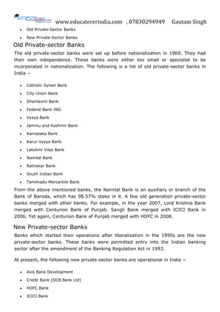 www.educatererindia.com , 07830294949 Gautam Singh
 Old Private-Sector Banks
 New Private-Sector Banks
Old Private-sector Banks
The old private-sector banks were set up before nationalization in 1969. They had
their own independence. These banks were either too small or specialist to be
incorporated in nationalization. The following is a list of old private-sector banks in
India −
 Catholic Syrian Bank
 City Union Bank
 Dhanlaxmi Bank
 Federal Bank ING
 Vysya Bank
 Jammu and Kashmir Bank
 Karnataka Bank
 Karur Vysya Bank
 Lakshmi Vilas Bank
 Nainital Bank
 Ratnakar Bank
 South Indian Bank
 Tamilnadu Mercantile Bank
From the above mentioned banks, the Nainital Bank is an auxiliary or branch of the
Bank of Baroda, which has 98.57% stake in it. A few old generation private-sector
banks merged with other banks. For example, in the year 2007, Lord Krishna Bank
merged with Centurion Bank of Punjab. Sangli Bank merged with ICICI Bank in
2006. Yet again, Centurion Bank of Punjab merged with HDFC in 2008.
New Private-sector Banks
Banks which started their operations after liberalization in the 1990s are the new
private-sector banks. These banks were permitted entry into the Indian banking
sector after the amendment of the Banking Regulation Act in 1993.
At present, the following new private-sector banks are operational in India −
 Axis Bank Development
 Credit Bank (DCB Bank Ltd)
 HDFC Bank
 ICICI Bank
 