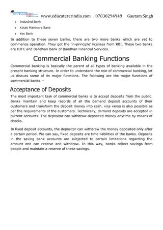 www.educatererindia.com , 07830294949 Gautam Singh
 IndusInd Bank
 Kotak Mahindra Bank
 Yes Bank
In addition to these seven banks, there are two more banks which are yet to
commence operation. They got the „in-principle‟ licenses from RBI. These two banks
are IDFC and Bandhan Bank of Bandhan Financial Services.
Commercial Banking Functions
Commercial banking is basically the parent of all types of banking available in the
present banking structure. In order to understand the role of commercial banking, let
us discuss some of its major functions. The following are the major functions of
commercial banks −
Acceptance of Deposits
The most important task of commercial banks is to accept deposits from the public.
Banks maintain and keep records of all the demand deposit accounts of their
customers and transform the deposit money into cash, vice versa is also possible as
per the requirements of the customers. Technically, demand deposits are accepted in
current accounts. The depositor can withdraw deposited money anytime by means of
checks.
In fixed deposit accounts, the depositor can withdraw the money deposited only after
a certain period. We can say, fixed deposits are time liabilities of the banks. Deposits
in the saving bank accounts are subjected to certain limitations regarding the
amount one can receive and withdraw. In this way, banks collect savings from
people and maintain a reserve of these savings.
 