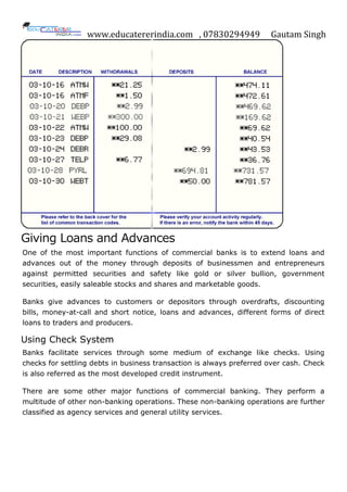 www.educatererindia.com , 07830294949 Gautam Singh
Giving Loans and Advances
One of the most important functions of commercial banks is to extend loans and
advances out of the money through deposits of businessmen and entrepreneurs
against permitted securities and safety like gold or silver bullion, government
securities, easily saleable stocks and shares and marketable goods.
Banks give advances to customers or depositors through overdrafts, discounting
bills, money-at-call and short notice, loans and advances, different forms of direct
loans to traders and producers.
Using Check System
Banks facilitate services through some medium of exchange like checks. Using
checks for settling debts in business transaction is always preferred over cash. Check
is also referred as the most developed credit instrument.
There are some other major functions of commercial banking. They perform a
multitude of other non-banking operations. These non-banking operations are further
classified as agency services and general utility services.
 