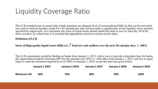 Liquidity Coverage Ratio
The LCR standard aims to ensure that a bank maintains an adequate level of unencumbered HQLAs that can be converted
into cash to meet its liquidity needs for a 30 calendar day time horizon under a significantly severe liquidity stress scenario
specified by supervisors. At a minimum, the stock of liquid assets should enable the bank to survive until day 30 of the
stress scenario, by which time it is assumed that appropriate corrective actions can be taken
Definition of LCR
Stock of High quality liquid assets (HQLAs) /Total net cash outflows over the next 30 calendar days ≥ 100%
The LCR requirement would be binding on banks from January 1, 2015; with a view to provide a transition time for banks,
the requirement would be minimum 60% for the calendar year 2015 i.e. with effect from January 1, 2015, and rise in equal
steps to reach the minimum required level of 100% on January 1, 2019, as per the time-line given below:
January 1 2015 January 1 2016 January 1 2017 January 1 2018 January 1 2019
Minimum LCR 60% 70% 80% 90% 100%
 