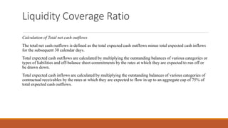 Liquidity Coverage Ratio
Calculation of Total net cash outflows
The total net cash outflows is defined as the total expected cash outflows minus total expected cash inflows
for the subsequent 30 calendar days.
Total expected cash outflows are calculated by multiplying the outstanding balances of various categories or
types of liabilities and off-balance sheet commitments by the rates at which they are expected to run off or
be drawn down.
Total expected cash inflows are calculated by multiplying the outstanding balances of various categories of
contractual receivables by the rates at which they are expected to flow in up to an aggregate cap of 75% of
total expected cash outflows.
 