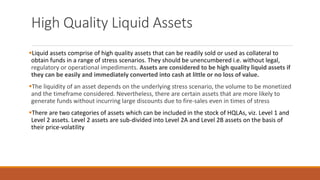 High Quality Liquid Assets
▪Liquid assets comprise of high quality assets that can be readily sold or used as collateral to
obtain funds in a range of stress scenarios. They should be unencumbered i.e. without legal,
regulatory or operational impediments. Assets are considered to be high quality liquid assets if
they can be easily and immediately converted into cash at little or no loss of value.
▪The liquidity of an asset depends on the underlying stress scenario, the volume to be monetized
and the timeframe considered. Nevertheless, there are certain assets that are more likely to
generate funds without incurring large discounts due to fire-sales even in times of stress
▪There are two categories of assets which can be included in the stock of HQLAs, viz. Level 1 and
Level 2 assets. Level 2 assets are sub-divided into Level 2A and Level 2B assets on the basis of
their price-volatility
 