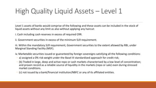 High Quality Liquid Assets – Level 1
Level 1 assets of banks would comprise of the following and these assets can be included in the stock of
liquid assets without any limit as also without applying any haircut:
i. Cash including cash reserves in excess of required CRR.
ii. Government securities in excess of the minimum SLR requirement.
iii. Within the mandatory SLR requirement, Government securities to the extent allowed by RBI, under
Marginal Standing Facility (MSF).
iv. Marketable securities issued or guaranteed by foreign sovereigns satisfying all the following conditions:
◦ a) assigned a 0% risk weight under the Basel III standardized approach for credit risk;
◦ (b) Traded in large, deep and active repo or cash markets characterised by a low level of concentration;
and proven record as a reliable source of liquidity in the markets (repo or sale) even during stressed
market conditions.
◦ (c) not issued by a bank/financial institution/NBFC or any of its affiliated entities.
 