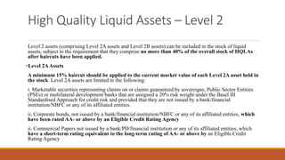 High Quality Liquid Assets – Level 2
Level 2 assets (comprising Level 2A assets and Level 2B assets) can be included in the stock of liquid
assets, subject to the requirement that they comprise no more than 40% of the overall stock of HQLAs
after haircuts have been applied.
▪Level 2AAssets
A minimum 15% haircut should be applied to the current market value of each Level 2A asset held in
the stock. Level 2A assets are limited to the following:
i. Marketable securities representing claims on or claims guaranteed by sovereigns, Public Sector Entities
(PSEs) or multilateral development banks that are assigned a 20% risk weight under the Basel III
Standardised Approach for credit risk and provided that they are not issued by a bank/financial
institution/NBFC or any of its affiliated entities.
ii. Corporate bonds, not issued by a bank/financial institution/NBFC or any of its affiliated entities, which
have been rated AA- or above by an Eligible Credit Rating Agency
ii. Commercial Papers not issued by a bank/PD/financial institution or any of its affiliated entities, which
have a short-term rating equivalent to the long-term rating of AA- or above by an Eligible Credit
Rating Agency
 