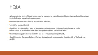 HQLA
All assets in the stock of liquid assets must be managed as part of that pool by the bank and shall be subject
to the following operational requirements:
▪ must be available at all times to be converted into cash,
▪ should be unencumbered,
▪should not be co-mingled / used as hedges on trading position; designated as collateral or credit
enhancement in structured transactions; designated to cover operational costs,
▪should be managed with sole intent for use as a source of contingent funds,
▪should be under the control of specific function/s charged with managing liquidity risk of the bank, e.g.
ALCO.
 