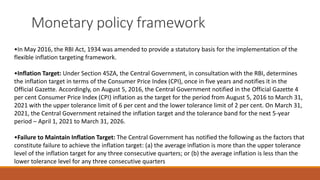 Monetary policy framework
•In May 2016, the RBI Act, 1934 was amended to provide a statutory basis for the implementation of the
flexible inflation targeting framework.
•Inflation Target: Under Section 45ZA, the Central Government, in consultation with the RBI, determines
the inflation target in terms of the Consumer Price Index (CPI), once in five years and notifies it in the
Official Gazette. Accordingly, on August 5, 2016, the Central Government notified in the Official Gazette 4
per cent Consumer Price Index (CPI) inflation as the target for the period from August 5, 2016 to March 31,
2021 with the upper tolerance limit of 6 per cent and the lower tolerance limit of 2 per cent. On March 31,
2021, the Central Government retained the inflation target and the tolerance band for the next 5-year
period – April 1, 2021 to March 31, 2026.
•Failure to Maintain Inflation Target: The Central Government has notified the following as the factors that
constitute failure to achieve the inflation target: (a) the average inflation is more than the upper tolerance
level of the inflation target for any three consecutive quarters; or (b) the average inflation is less than the
lower tolerance level for any three consecutive quarters
 