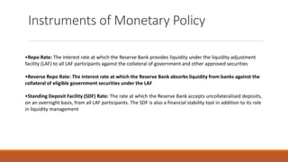Instruments of Monetary Policy
•Repo Rate: The interest rate at which the Reserve Bank provides liquidity under the liquidity adjustment
facility (LAF) to all LAF participants against the collateral of government and other approved securities
•Reverse Repo Rate: The interest rate at which the Reserve Bank absorbs liquidity from banks against the
collateral of eligible government securities under the LAF
•Standing Deposit Facility (SDF) Rate: The rate at which the Reserve Bank accepts uncollateralised deposits,
on an overnight basis, from all LAF participants. The SDF is also a financial stability tool in addition to its role
in liquidity management
 