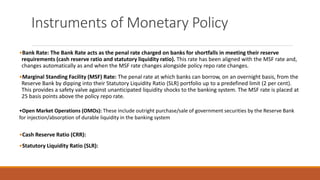 Instruments of Monetary Policy
•Bank Rate: The Bank Rate acts as the penal rate charged on banks for shortfalls in meeting their reserve
requirements (cash reserve ratio and statutory liquidity ratio). This rate has been aligned with the MSF rate and,
changes automatically as and when the MSF rate changes alongside policy repo rate changes.
•Marginal Standing Facility (MSF) Rate: The penal rate at which banks can borrow, on an overnight basis, from the
Reserve Bank by dipping into their Statutory Liquidity Ratio (SLR) portfolio up to a predefined limit (2 per cent).
This provides a safety valve against unanticipated liquidity shocks to the banking system. The MSF rate is placed at
25 basis points above the policy repo rate.
•Open Market Operations (OMOs): These include outright purchase/sale of government securities by the Reserve Bank
for injection/absorption of durable liquidity in the banking system
•Cash Reserve Ratio (CRR):
•Statutory Liquidity Ratio (SLR):
 