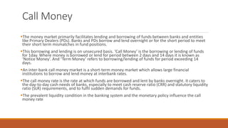 Call Money
▪The money market primarily facilitates lending and borrowing of funds between banks and entities
like Primary Dealers (PDs). Banks and PDs borrow and lend overnight or for the short period to meet
their short term mismatches in fund positions.
▪This borrowing and lending is on unsecured basis. ‘Call Money’ is the borrowing or lending of funds
for 1day. Where money is borrowed or lend for period between 2 days and 14 days it is known as
‘Notice Money’. And ‘Term Money’ refers to borrowing/lending of funds for period exceeding 14
days.
▪An inter-bank call money market is a short-term money market which allows large financial
institutions to borrow and lend money at interbank rates.
▪The call money rate is the rate at which funds are borrowed and lent by banks overnight. It caters to
the day-to-day cash needs of banks, especially to meet cash reserve ratio (CRR) and statutory liquidity
ratio (SLR) requirements, and to fulfil sudden demands for funds.
▪The prevalent liquidity condition in the banking system and the monetary policy influence the call
money rate
 