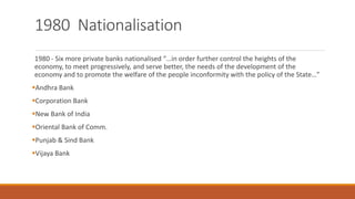 1980 Nationalisation
1980 - Six more private banks nationalised “…in order further control the heights of the
economy, to meet progressively, and serve better, the needs of the development of the
economy and to promote the welfare of the people inconformity with the policy of the State…”
▪Andhra Bank
▪Corporation Bank
▪New Bank of India
▪Oriental Bank of Comm.
▪Punjab & Sind Bank
▪Vijaya Bank
 