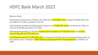 HDFC Bank March 2023
Balance Sheet:
Total balance sheet size as of March 31, 2023 was ₹ 2,466,081 crore as against ₹2,068,535 crore
as of March 31, 2022, a growth of 19.2%.
Total Deposits showed a healthy growth and were at ₹ 1,883,395 crore as of March 31, 2023, an
increase of 20.8% over March 31, 2022.
CASA deposits grew by 11.3% with savings account deposits at ₹ 562,493 crore and current
account deposits at ₹ 273,496 crore.
Time deposits were at ₹ 1,047,406 crore, an increase of 29.6% over the corresponding quarter of
the previous year, resulting in CASA deposits comprising 44.4% of total deposits as of March 31,
2023.
 