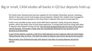 Big or small, CASA eludes all banks in Q3 but deposits hold up
▪Ten banks have released early business updates for the October-December quarter, showing a
decline in low-cost current and savings account deposits. Despite this, lenders have managed to
shore up overall deposit growth as the sharp hikes in deposit rates seem to have paid off.
▪India’s most valuable private sector bank HDFC Bank reported a stellar 20 percent deposit
growth, which was faster than its loan book expansion. A strong retail franchise along with hikes
in deposit rates helped it bring in funds. But the bank disappointed with the share of its CASA in
overall deposits. The lender’s CASA ratio has consistently declined for four quarters to 44
percent as of December.
▪A part of this decline could be a shift from CASA deposits to term deposits after the bank began
hiking interest rates on them. The bank has hiked its deposit rates thrice during the last quarter.
▪Most lenders have followed through with deposit rate hikes of varying degrees during the
period.
Extracts from News article January 2023
 