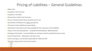 Pricing of Liabilities – General Guidelines
▪Repo rates
▪Liquidity in the Economy
▪Liquidity in the Bank
▪Demand for Credit in the Economy
▪Tenure of Assets which these would be put to use
▪Overall Mix of liability from Tenor perspective
▪Pricing of similar liabilities by other Banks
▪Alternative Instruments and rates available for the customers of the liabilities
▪Type of Instruments/Liabilities – TL/DL/ATI/T2/Infra/Equity- QIP/Public/ECB
▪Strategy of the Banks – Current liability mix and hence which would be the focus areas
▪Cost of Acquisition – Manpower and other costs
▪Cost of Losing on current base (Especially for CASA and TD)
▪Statutory requirements and current status
▪ CRR
▪ SLR
▪ PSL
 