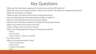 Key Questions
▪What was the Indian Banks exposure to Infrastructure and how did it perform?
▪What were the recent changes by RBI on Infrastructure Bonds? How does this change help ICICI Bank?
▪What was ICICI Bank 5 C strategy?
▪What has been ICICI Bank Priority Sector lending performance
▪How has ICICI Bank been financing long term Projects ( Exhibit 5)
▪Why was ICICI Bank planning to issue Long term Bonds
▪What has been ICICI Bank Growth of Loan Book for Infrastructure Bonds
▪What is the interest rate scenario currently?
▪What is it likely to be in the next 1-2 years?
▪What is the likely appetite for Long term Infrastructure Bonds?
▪ Tenure
▪ Rate of Interest
▪ Type of Interest – Floating or Fixed Rate
▪Any other points?
▪What is the recommendation? Why?
▪ Fixed vs Floating Rate?
▪ Interest Rate?
▪ Taxable or Non Taxable?
▪ Size?
 